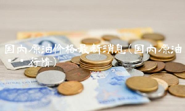 国内原油价格最新消息(国内原油实时行情)