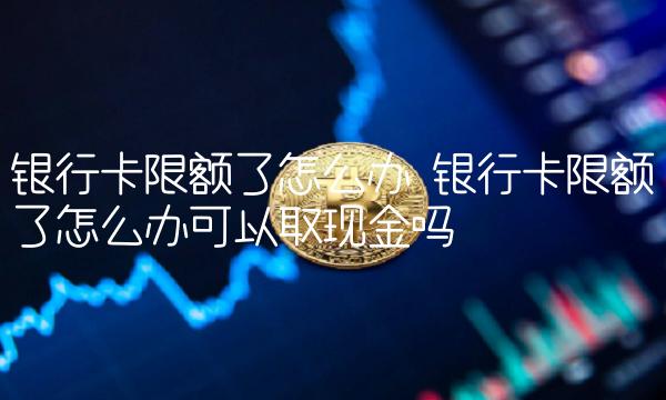 银行卡限额了怎么办 银行卡限额了怎么办可以取现金吗