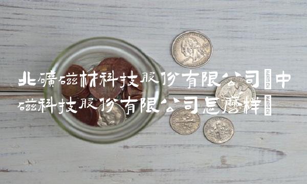 北矿磁材科技股份有限公司(中磁科技股份有限公司怎么样)