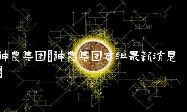 神农集团(神农集团重组最新消息)