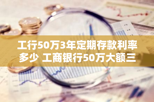 工行50万3年定期存款利率多少 工商银行50万大额三年利率是多少