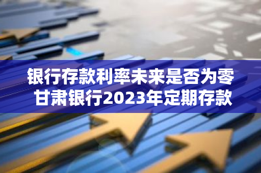 银行存款利率未来是否为零 甘肃银行2023年定期存款利率