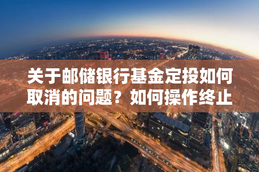 关于邮储银行基金定投如何取消的问题？如何操作终止邮储基金定投？