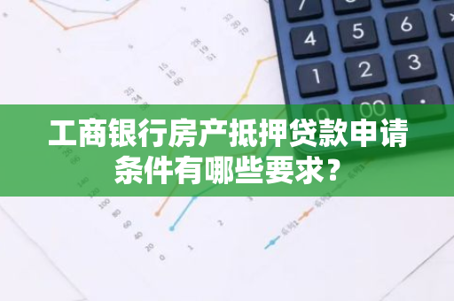 工商银行房产抵押贷款申请条件有哪些要求？