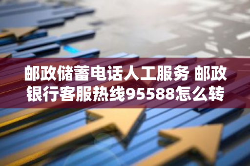 邮政储蓄电话人工服务 邮政银行客服热线95588怎么转人工