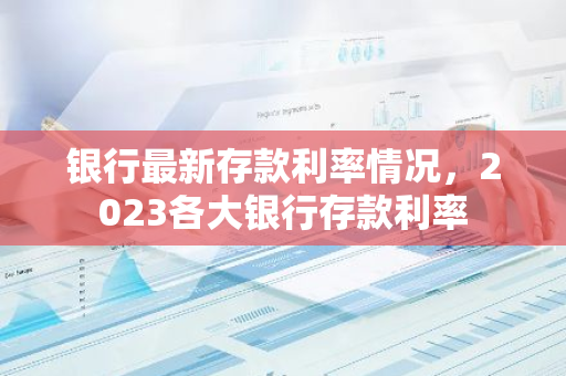 银行最新存款利率情况，2023各大银行存款利率