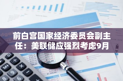 前白宫国家经济委员会副主任：美联储应强烈考虑9月降息50基点