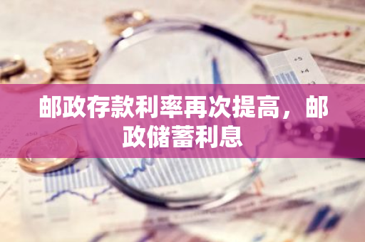 邮政存款利率再次提高，邮政储蓄利息