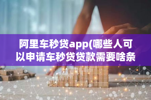 阿里车秒贷app(哪些人可以申请车秒贷贷款需要啥条件)