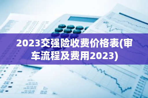 2023交强险收费价格表(审车流程及费用2023)