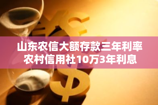 山东农信大额存款三年利率 农村信用社10万3年利息