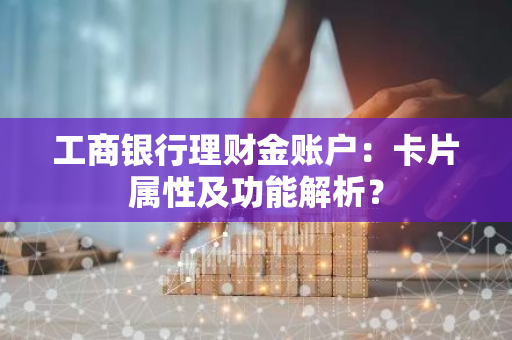 工商银行理财金账户：卡片属性及功能解析？