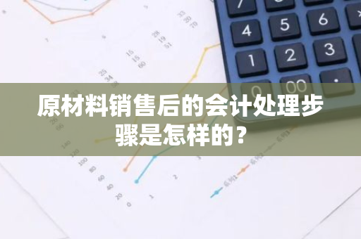 原材料销售后的会计处理步骤是怎样的？