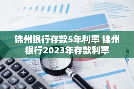 锦州银行存款5年利率 锦州银行2023年存款利率