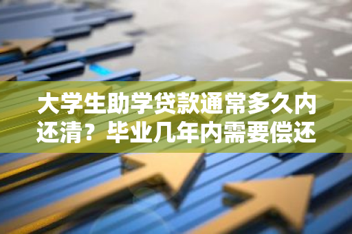 大学生助学贷款通常多久内还清？毕业几年内需要偿还助学贷款？