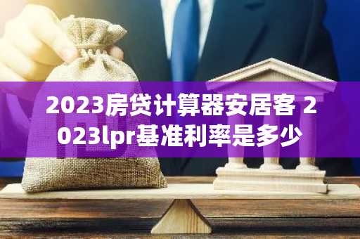 2023房贷计算器安居客 2023lpr基准利率是多少