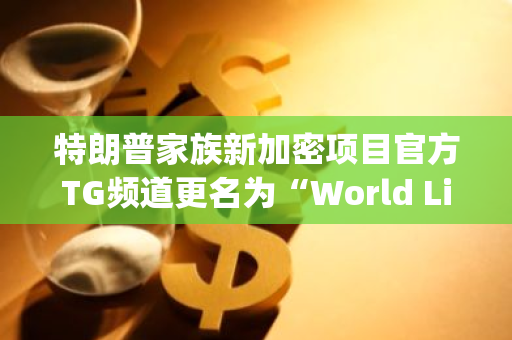 特朗普家族新加密项目官方TG频道更名为“World Liberty Financial”