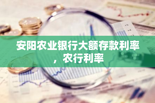 安阳农业银行大额存款利率，农行利率