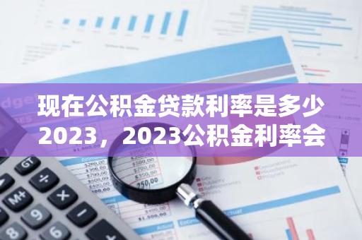 现在公积金贷款利率是多少2023，2023公积金利率会降低吗