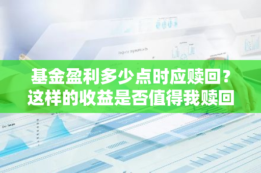 基金盈利多少点时应赎回？这样的收益是否值得我赎回基金？