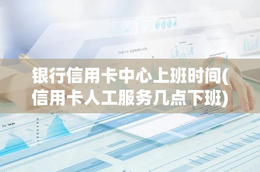 银行信用卡中心上班时间(信用卡人工服务几点下班)