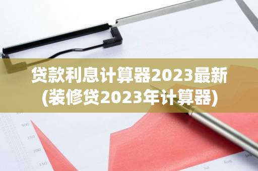 贷款利息计算器2023最新(装修贷2023年计算器)