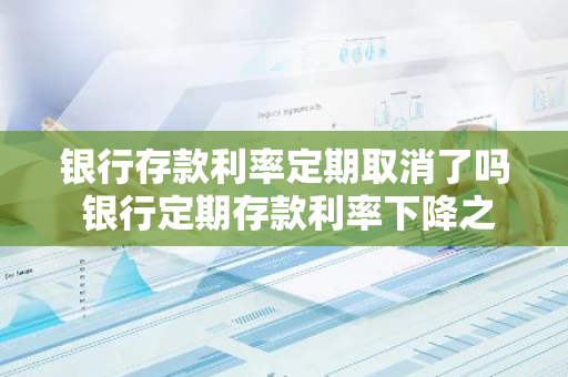 银行存款利率定期取消了吗 银行定期存款利率下降之前存的