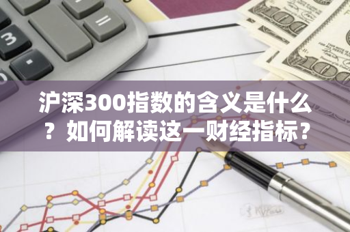 沪深300指数的含义是什么？如何解读这一财经指标？