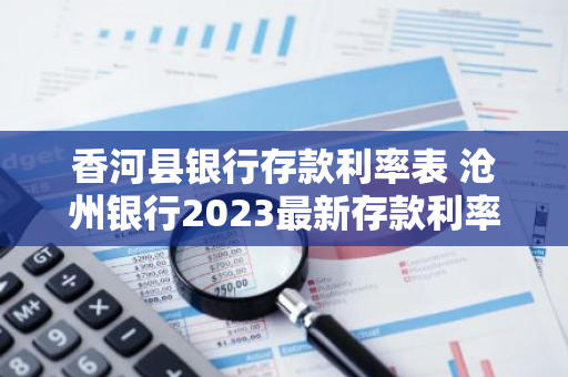 香河县银行存款利率表 沧州银行2023最新存款利率