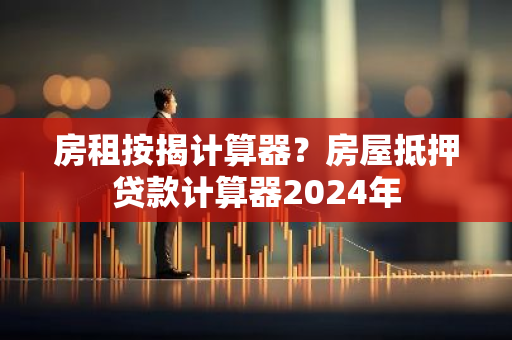 房租按揭计算器？房屋抵押贷款计算器2024年