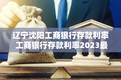 辽宁沈阳工商银行存款利率 工商银行存款利率2023最新