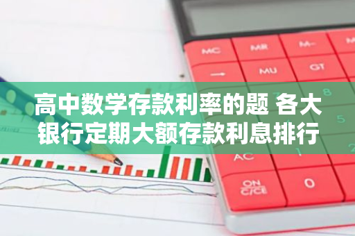 高中数学存款利率的题 各大银行定期大额存款利息排行榜