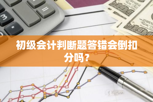 初级会计判断题答错会倒扣分吗？