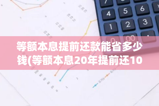 等额本息提前还款能省多少钱(等额本息20年提前还10万划算吗)