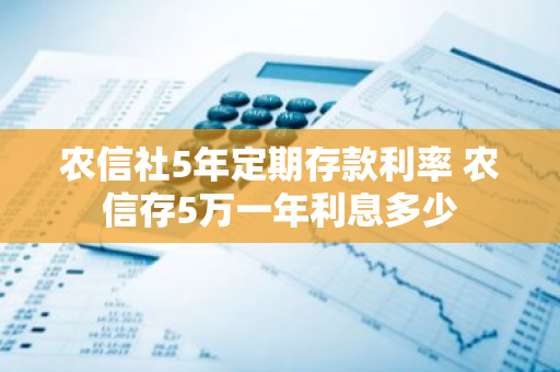 农信社5年定期存款利率 农信存5万一年利息多少