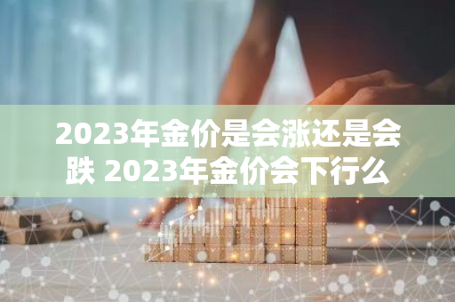 2023年金价是会涨还是会跌 2023年金价会下行么