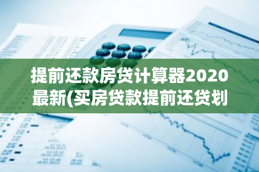 提前还款房贷计算器2020最新(买房贷款提前还贷划算吗需要交多少违约金)