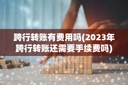 跨行转账有费用吗(2023年跨行转账还需要手续费吗)