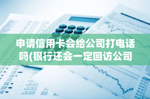 申请信用卡会给公司打电话吗(银行还会一定回访公司电话吗)