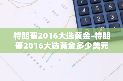 特朗普2016大选黄金-特朗普2016大选黄金多少美元