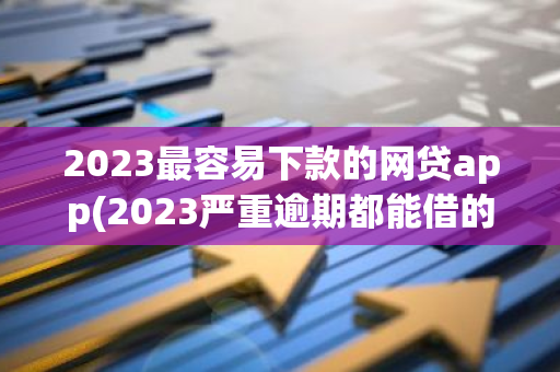 2023最容易下款的网贷app(2023严重逾期都能借的app)