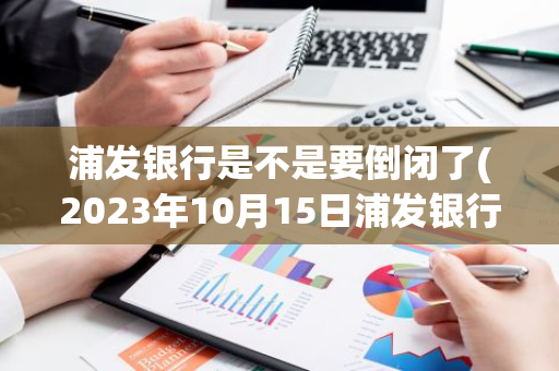 浦发银行是不是要倒闭了(2023年10月15日浦发银行是否破产)