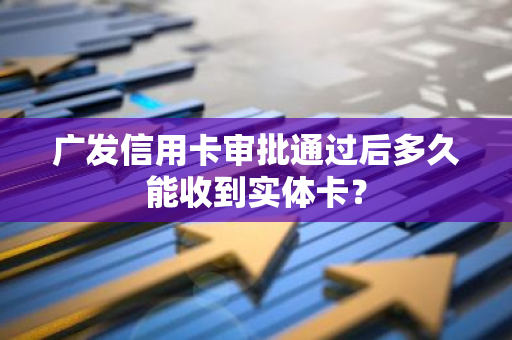 广发信用卡审批通过后多久能收到实体卡？