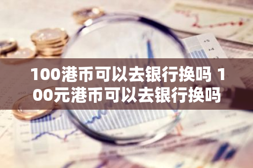 100港币可以去银行换吗 100元港币可以去银行换吗