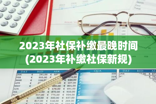 2023年社保补缴最晚时间(2023年补缴社保新规)