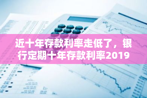 近十年存款利率走低了，银行定期十年存款利率2019