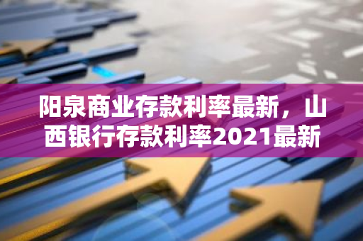 阳泉商业存款利率最新，山西银行存款利率2021最新