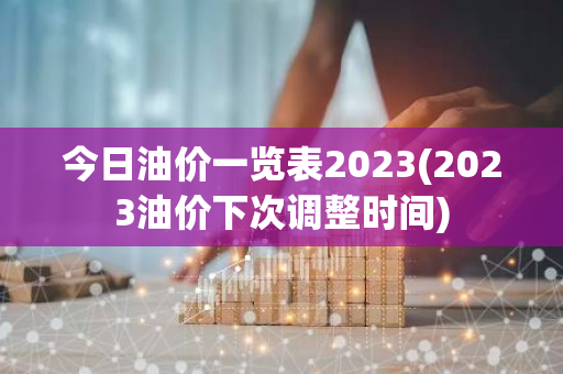 今日油价一览表2023(2023油价下次调整时间)