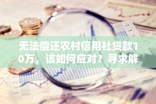 无法偿还农村信用社贷款10万，该如何应对？寻求解决方案？