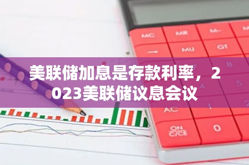 美联储加息是存款利率，2023美联储议息会议